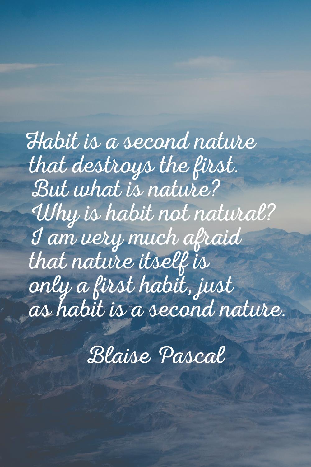 Habit is a second nature that destroys the first. But what is nature? Why is habit not natural? I a