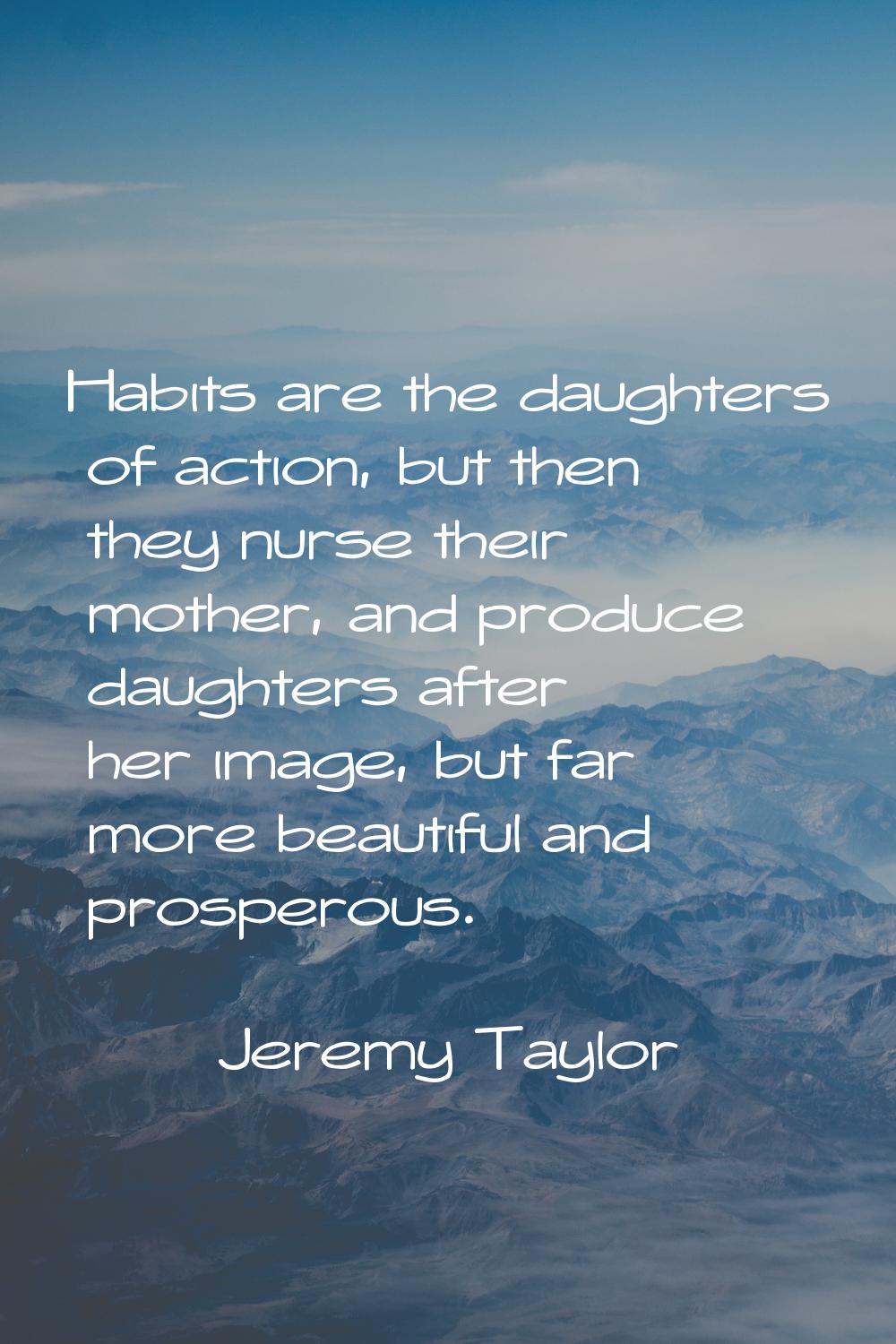 Habits are the daughters of action, but then they nurse their mother, and produce daughters after h