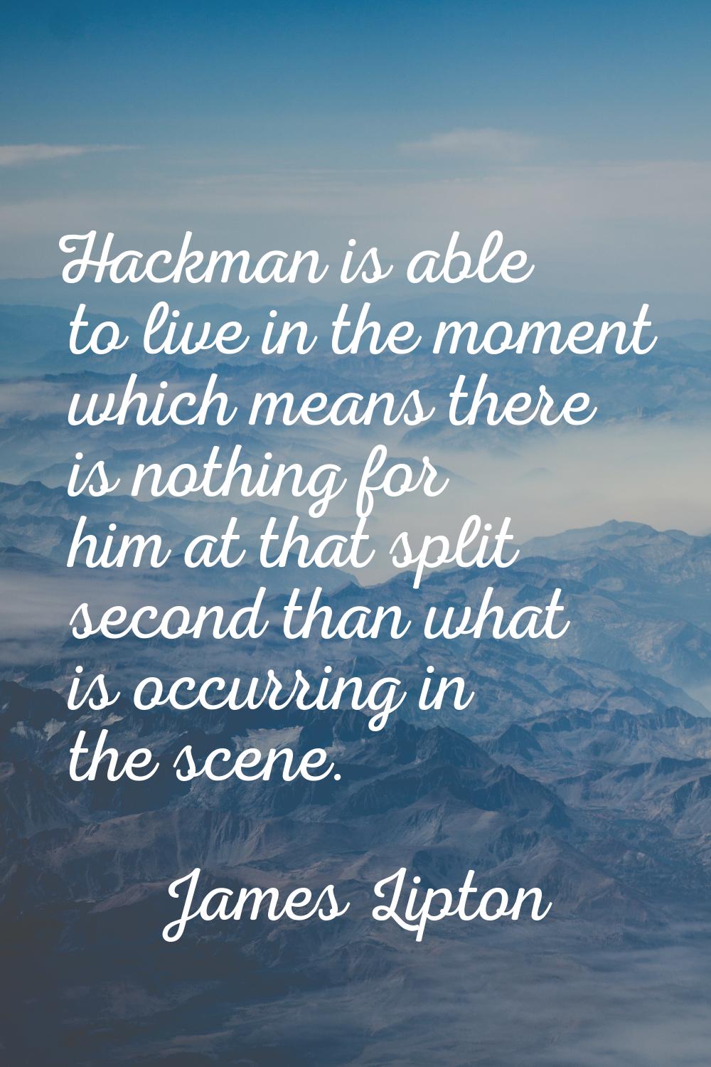 Hackman is able to live in the moment which means there is nothing for him at that split second tha