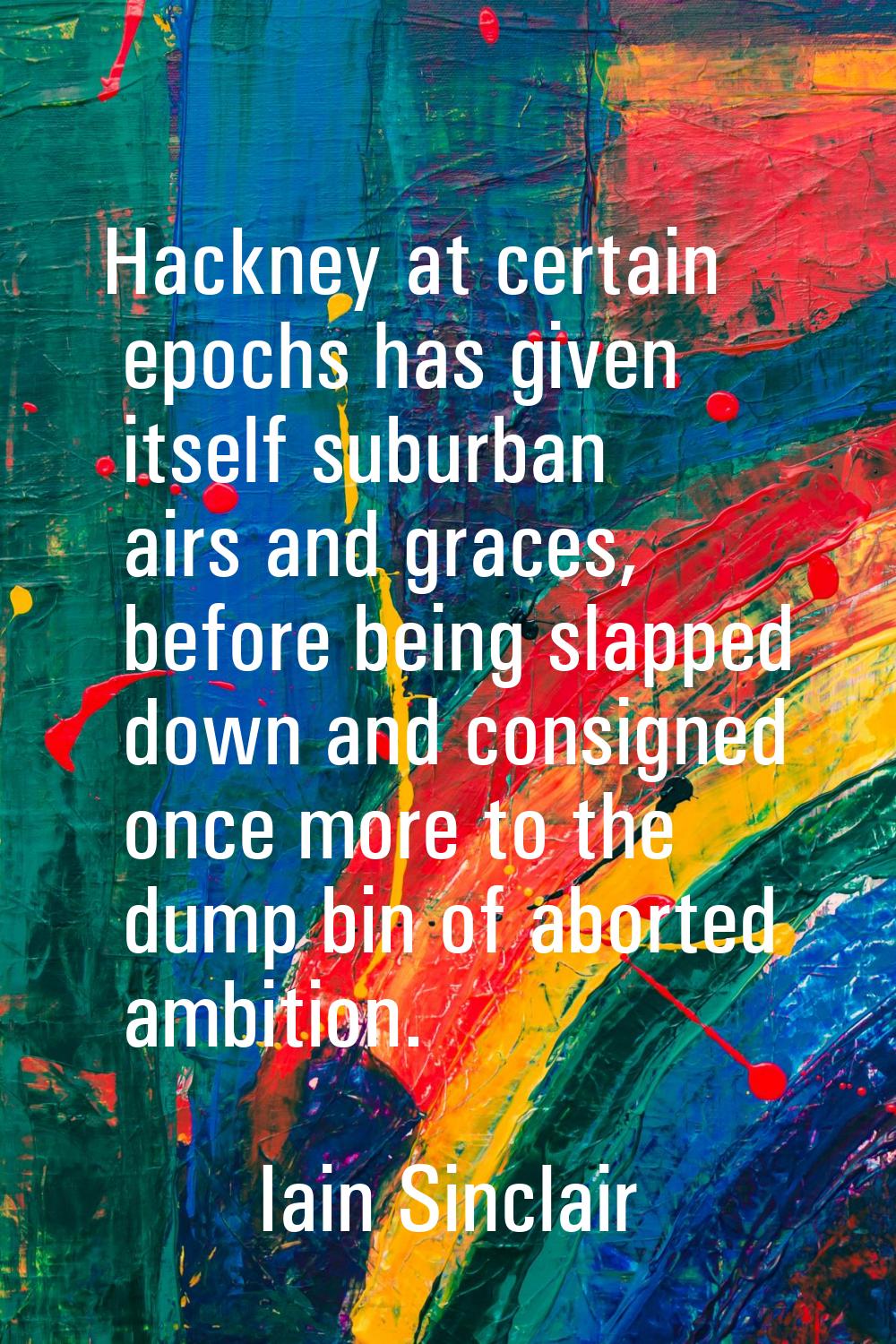 Hackney at certain epochs has given itself suburban airs and graces, before being slapped down and 