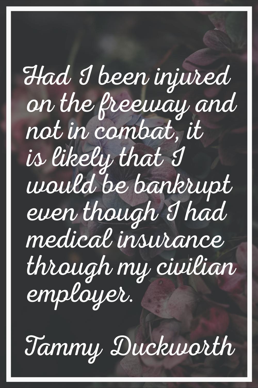 Had I been injured on the freeway and not in combat, it is likely that I would be bankrupt even tho