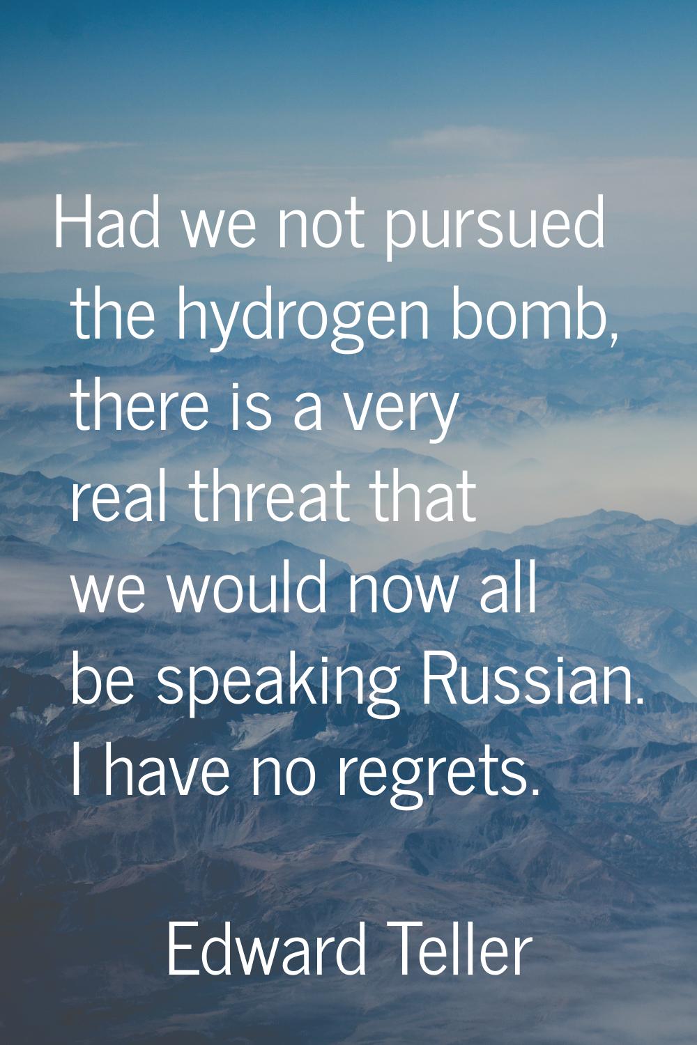 Had we not pursued the hydrogen bomb, there is a very real threat that we would now all be speaking