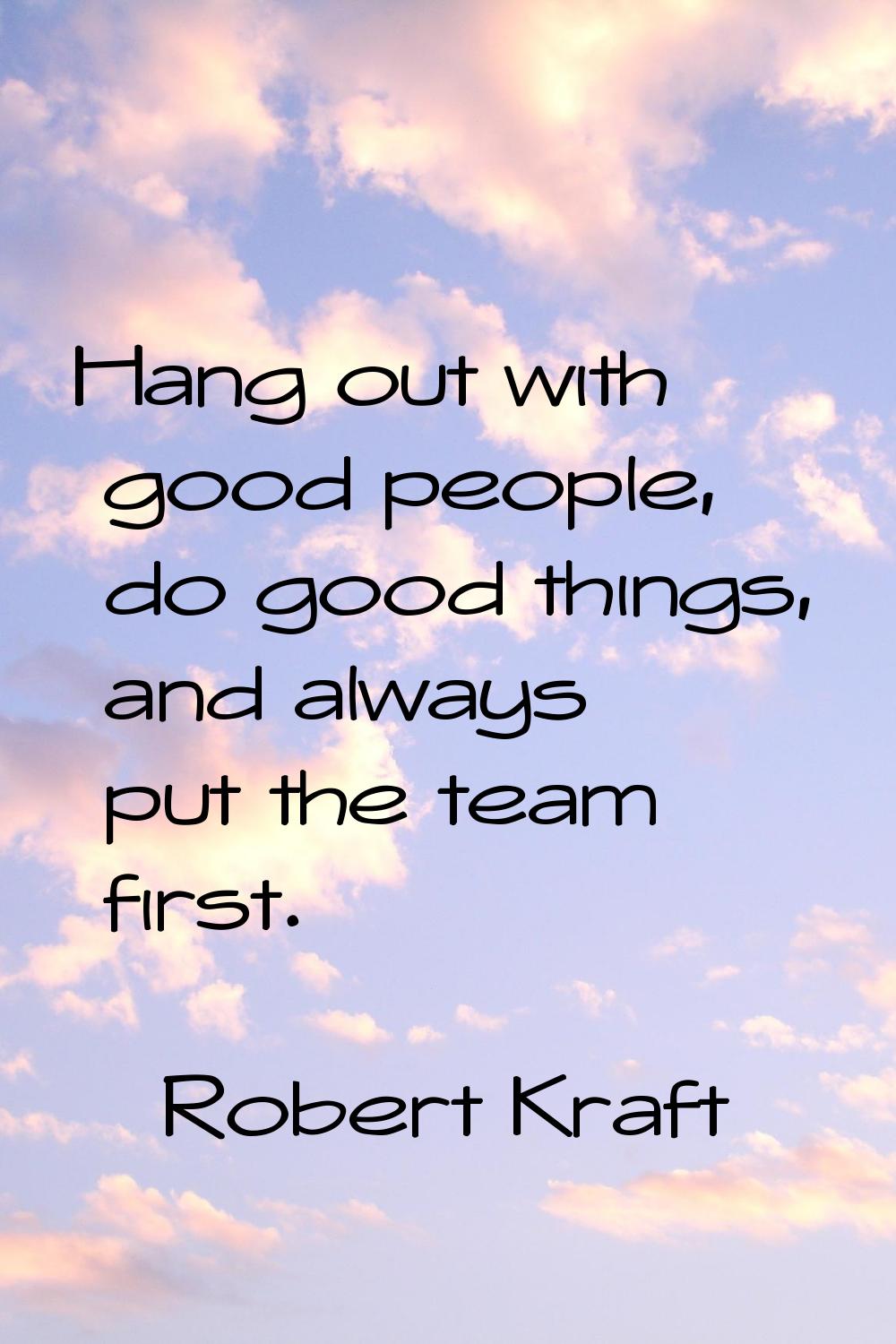 Hang out with good people, do good things, and always put the team first.