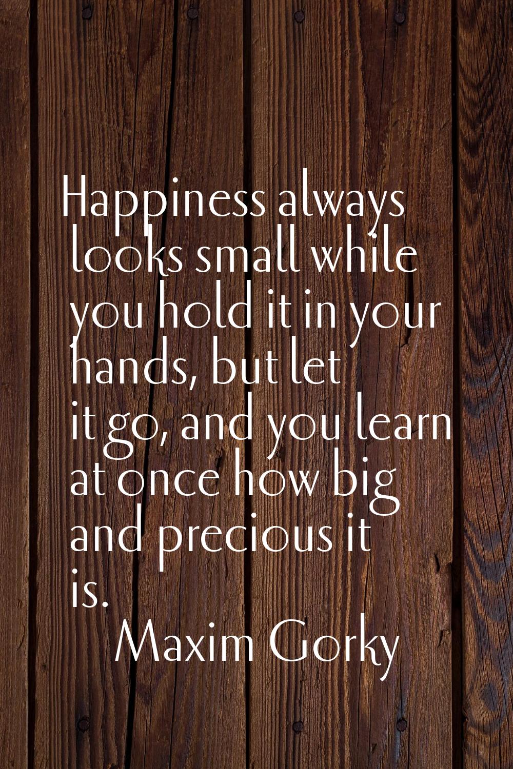 Happiness always looks small while you hold it in your hands, but let it go, and you learn at once 