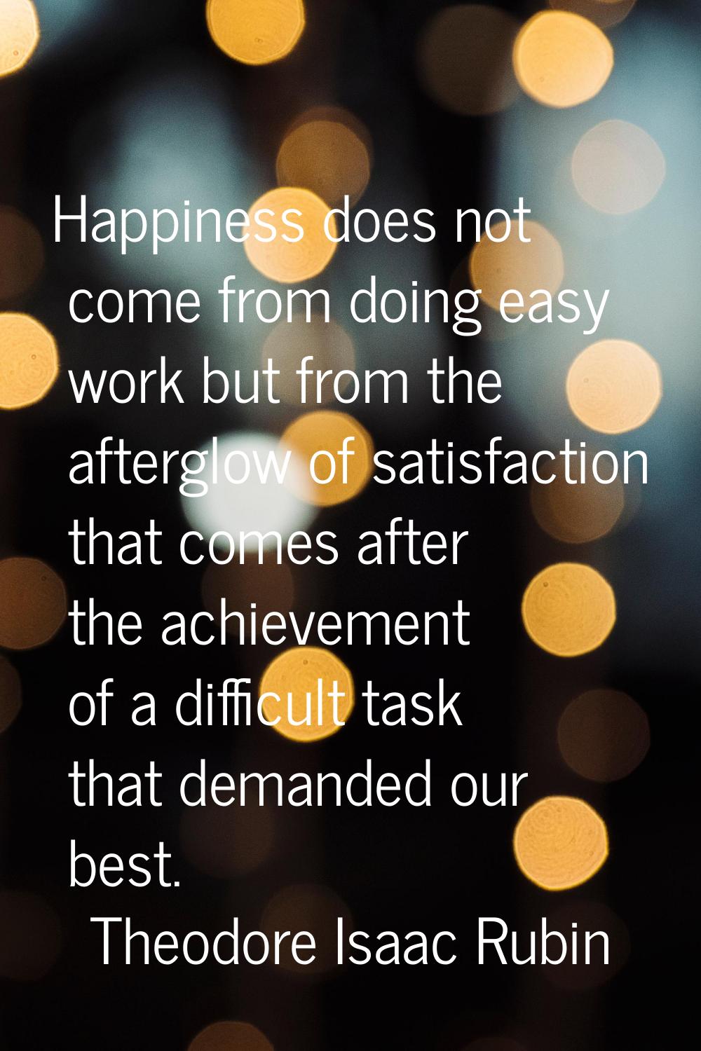 Happiness does not come from doing easy work but from the afterglow of satisfaction that comes afte