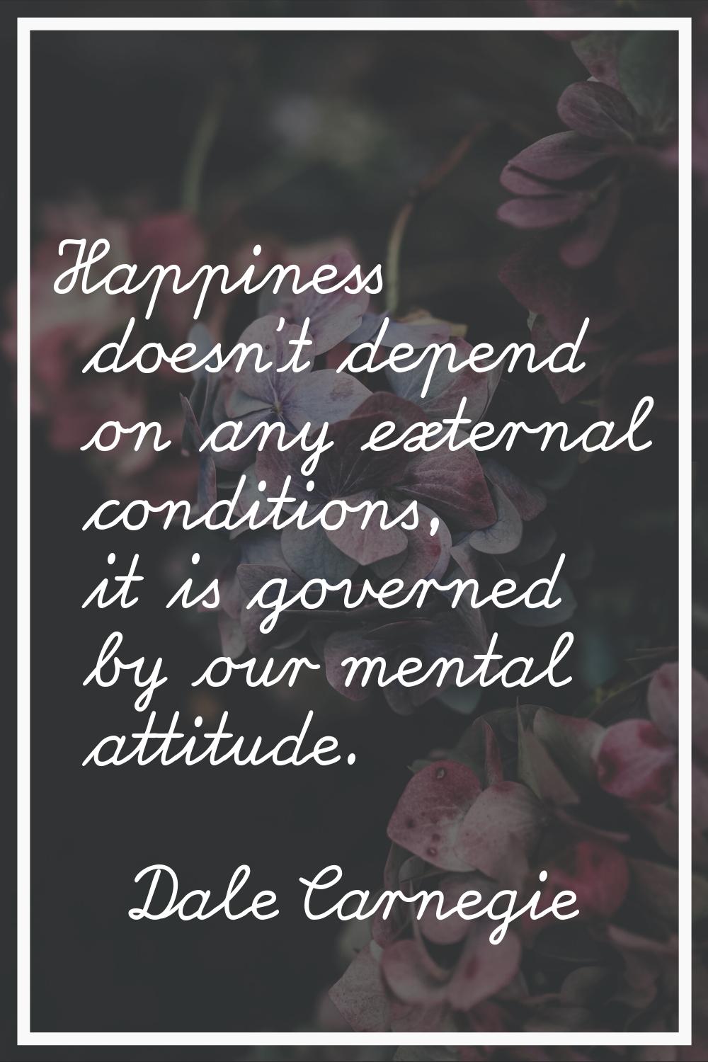 Happiness doesn't depend on any external conditions, it is governed by our mental attitude.