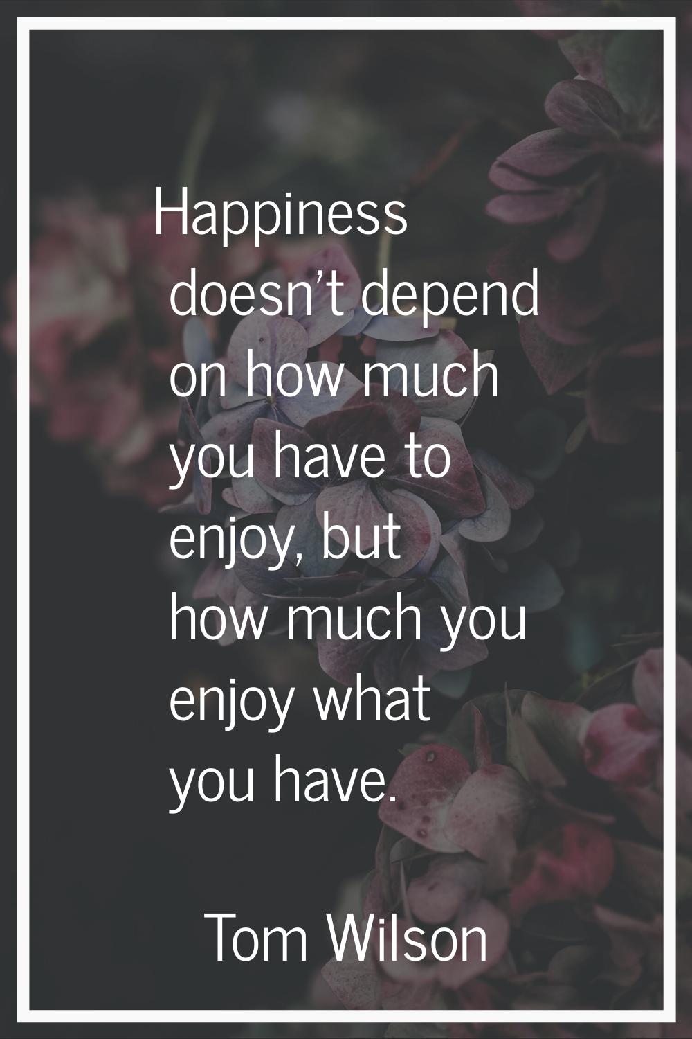 Happiness doesn't depend on how much you have to enjoy, but how much you enjoy what you have.