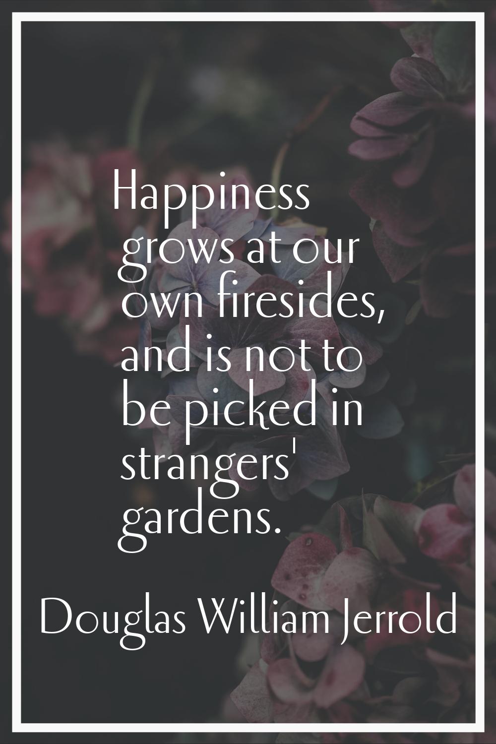 Happiness grows at our own firesides, and is not to be picked in strangers' gardens.