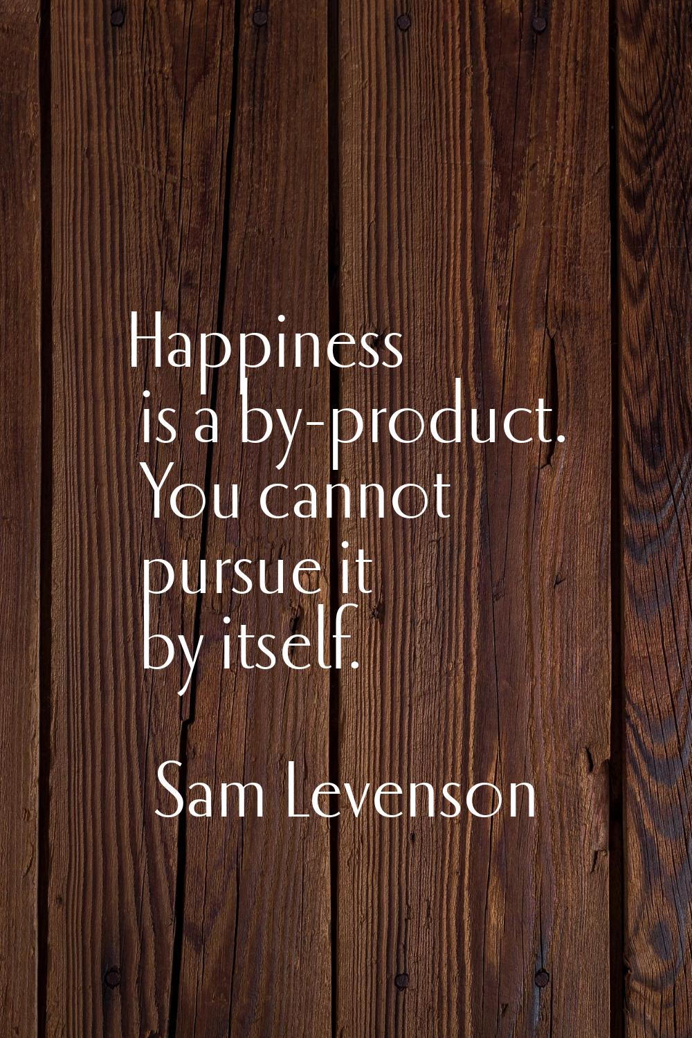Happiness is a by-product. You cannot pursue it by itself.