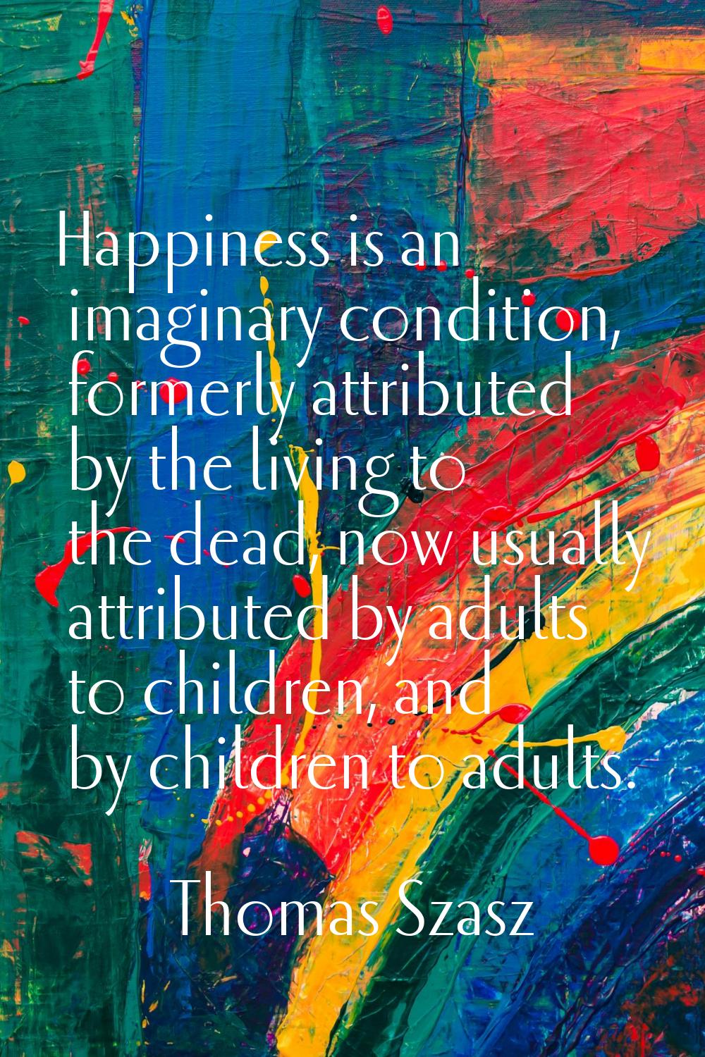 Happiness is an imaginary condition, formerly attributed by the living to the dead, now usually att