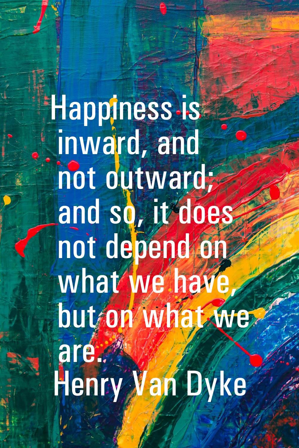 Happiness is inward, and not outward; and so, it does not depend on what we have, but on what we ar