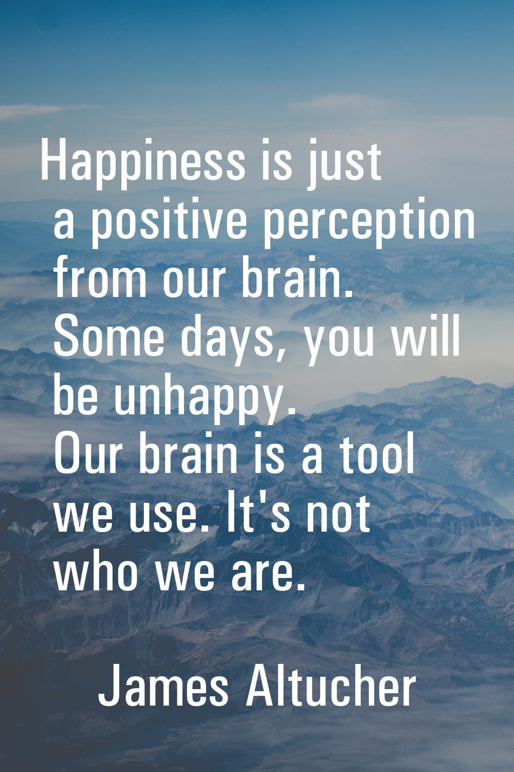 Happiness is just a positive perception from our brain. Some days, you will be unhappy. Our brain i