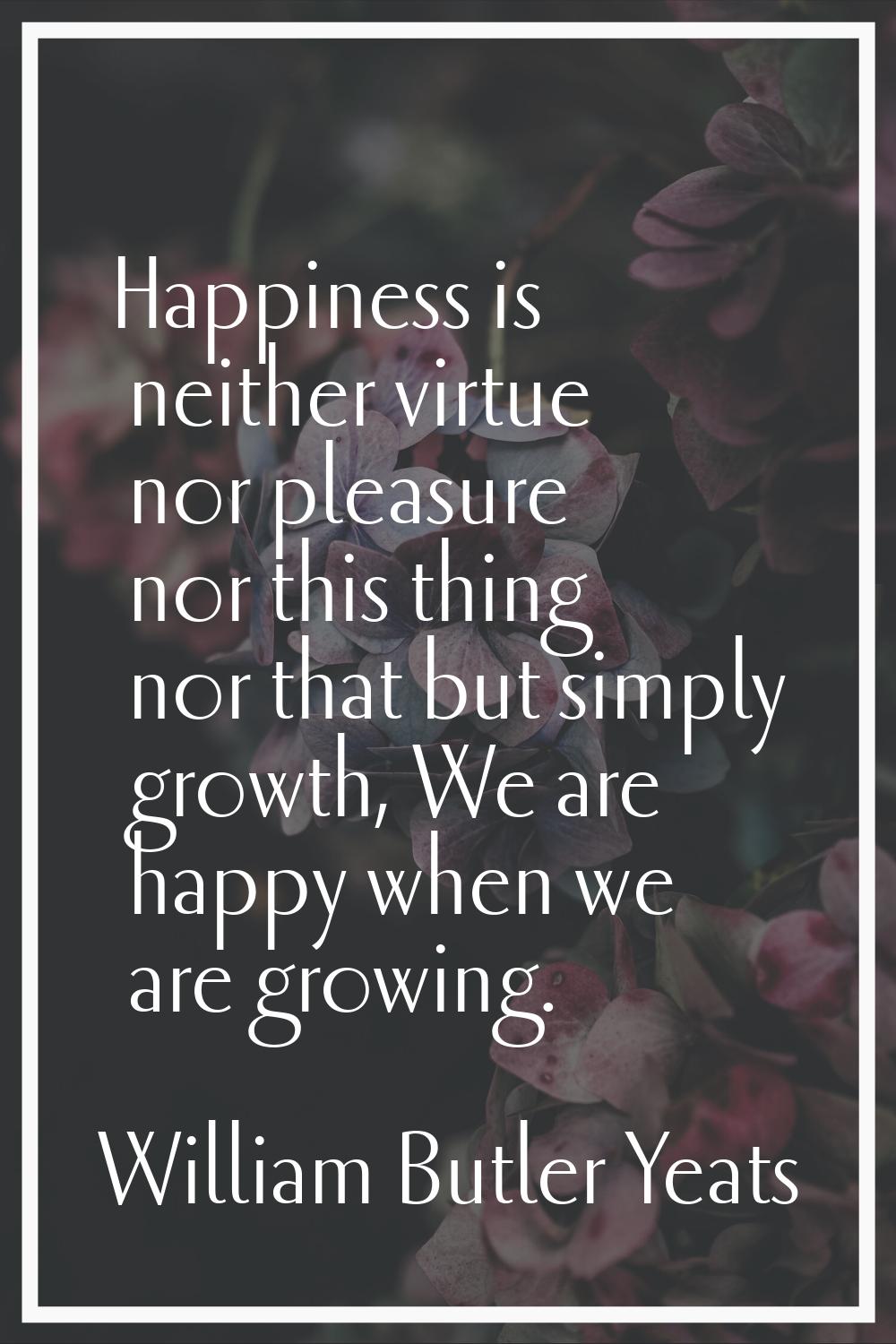 Happiness is neither virtue nor pleasure nor this thing nor that but simply growth, We are happy wh
