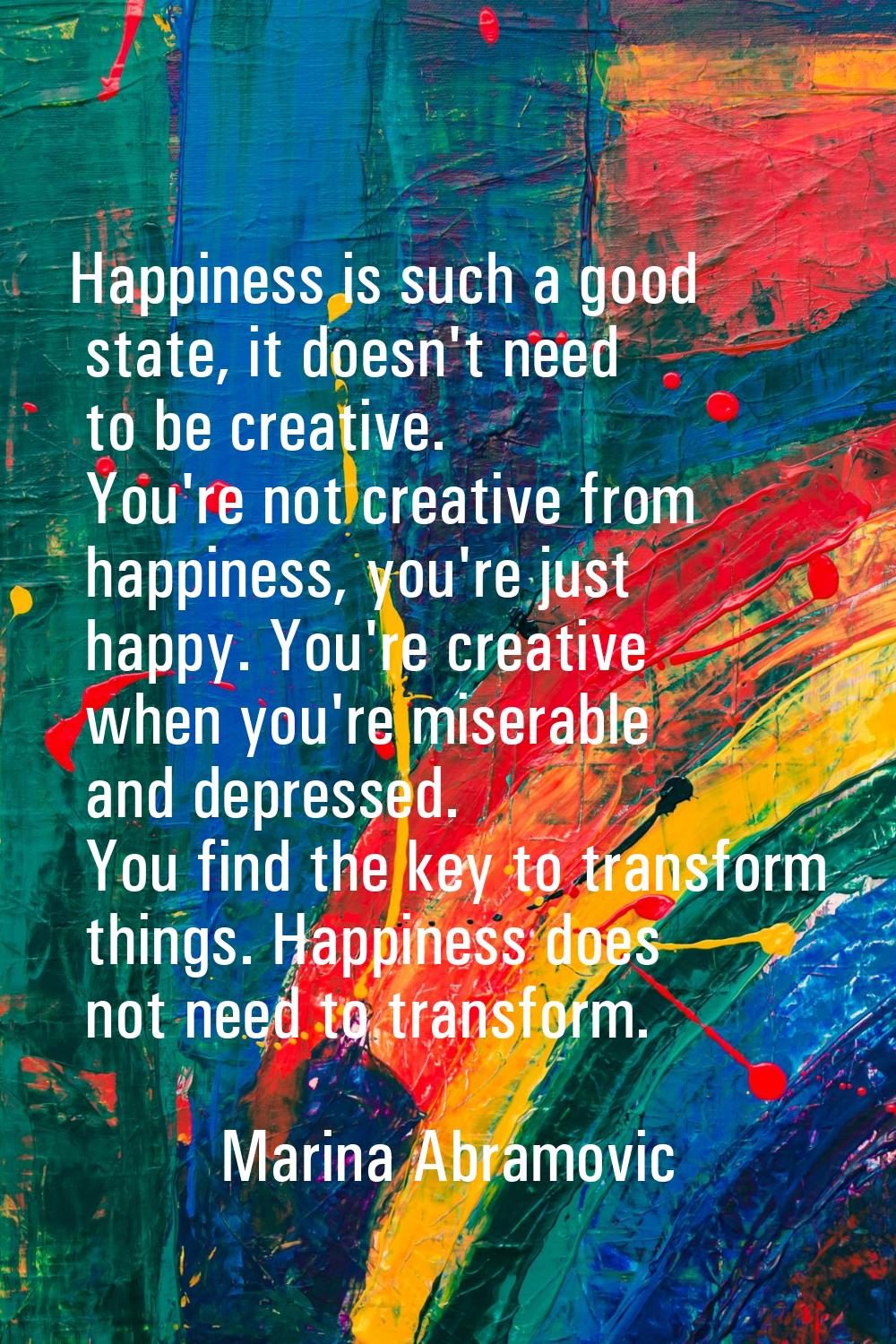 Happiness is such a good state, it doesn't need to be creative. You're not creative from happiness,