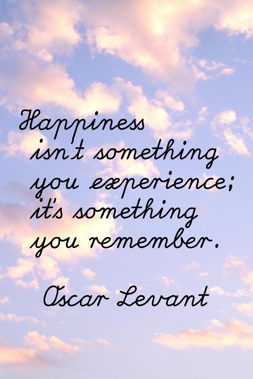 Happiness isn't something you experience; it's something you remember.