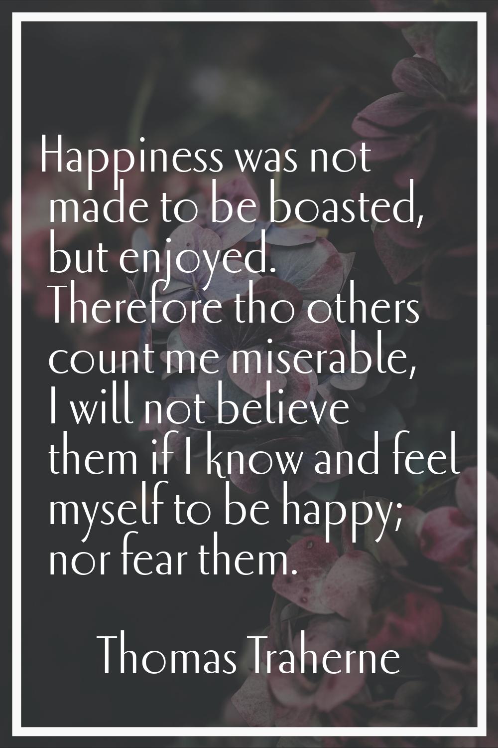 Happiness was not made to be boasted, but enjoyed. Therefore tho others count me miserable, I will 