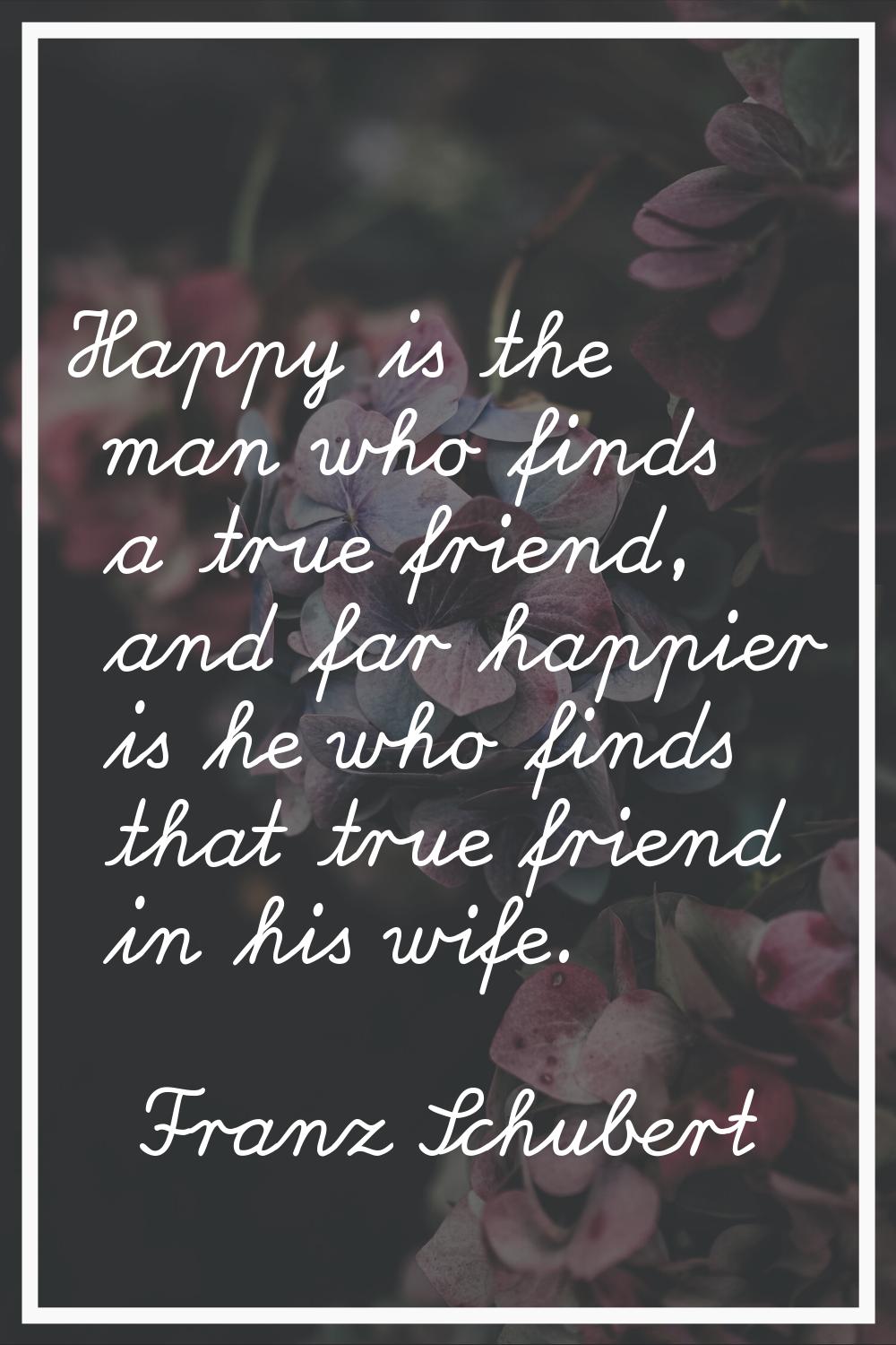 Happy is the man who finds a true friend, and far happier is he who finds that true friend in his w