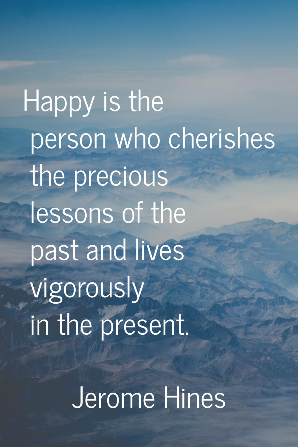 Happy is the person who cherishes the precious lessons of the past and lives vigorously in the pres