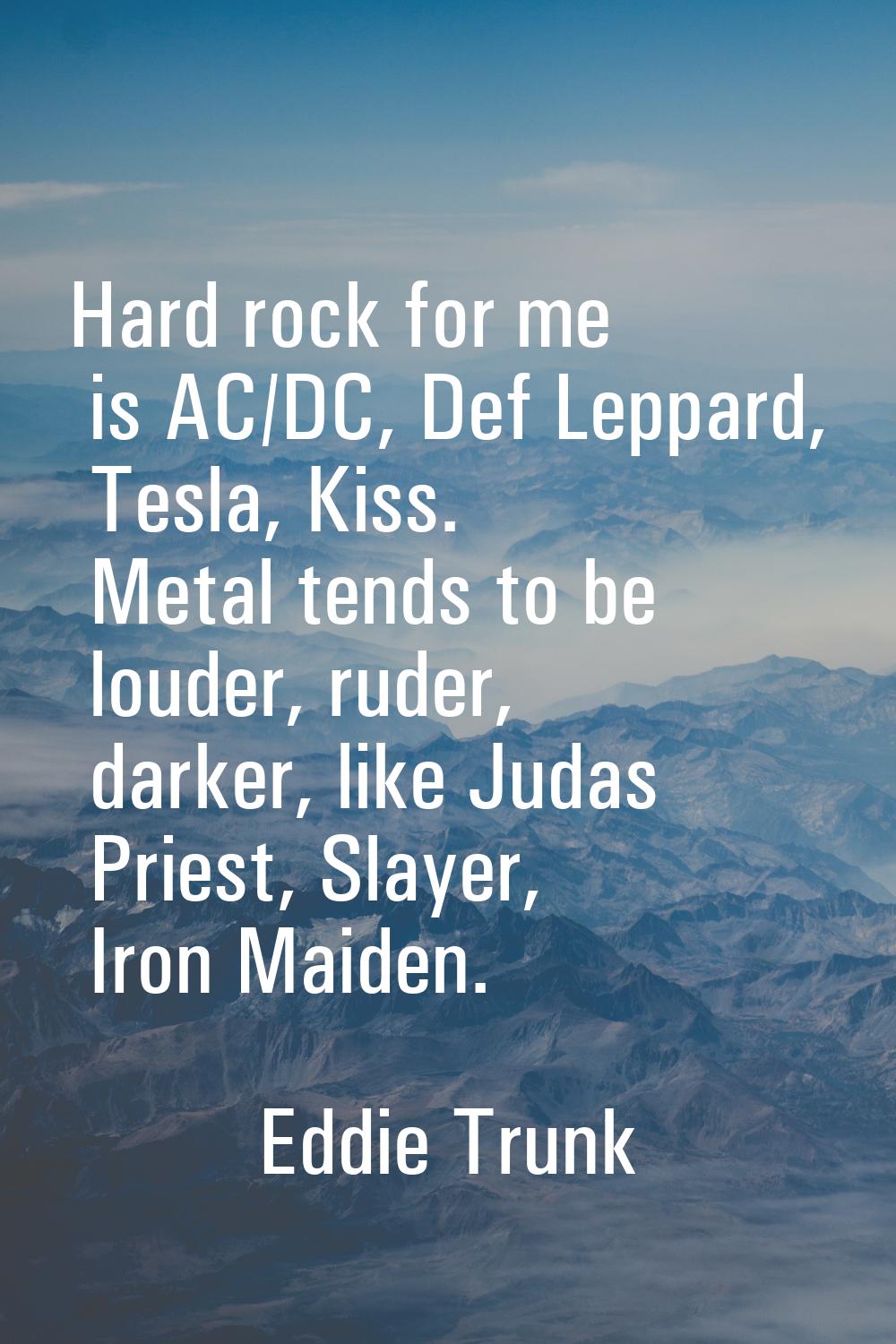 Hard rock for me is AC/DC, Def Leppard, Tesla, Kiss. Metal tends to be louder, ruder, darker, like 