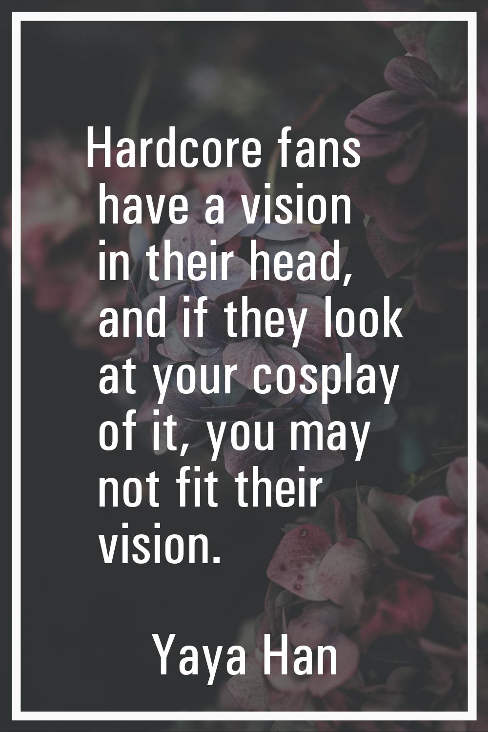 Hardcore fans have a vision in their head, and if they look at your cosplay of it, you may not fit 