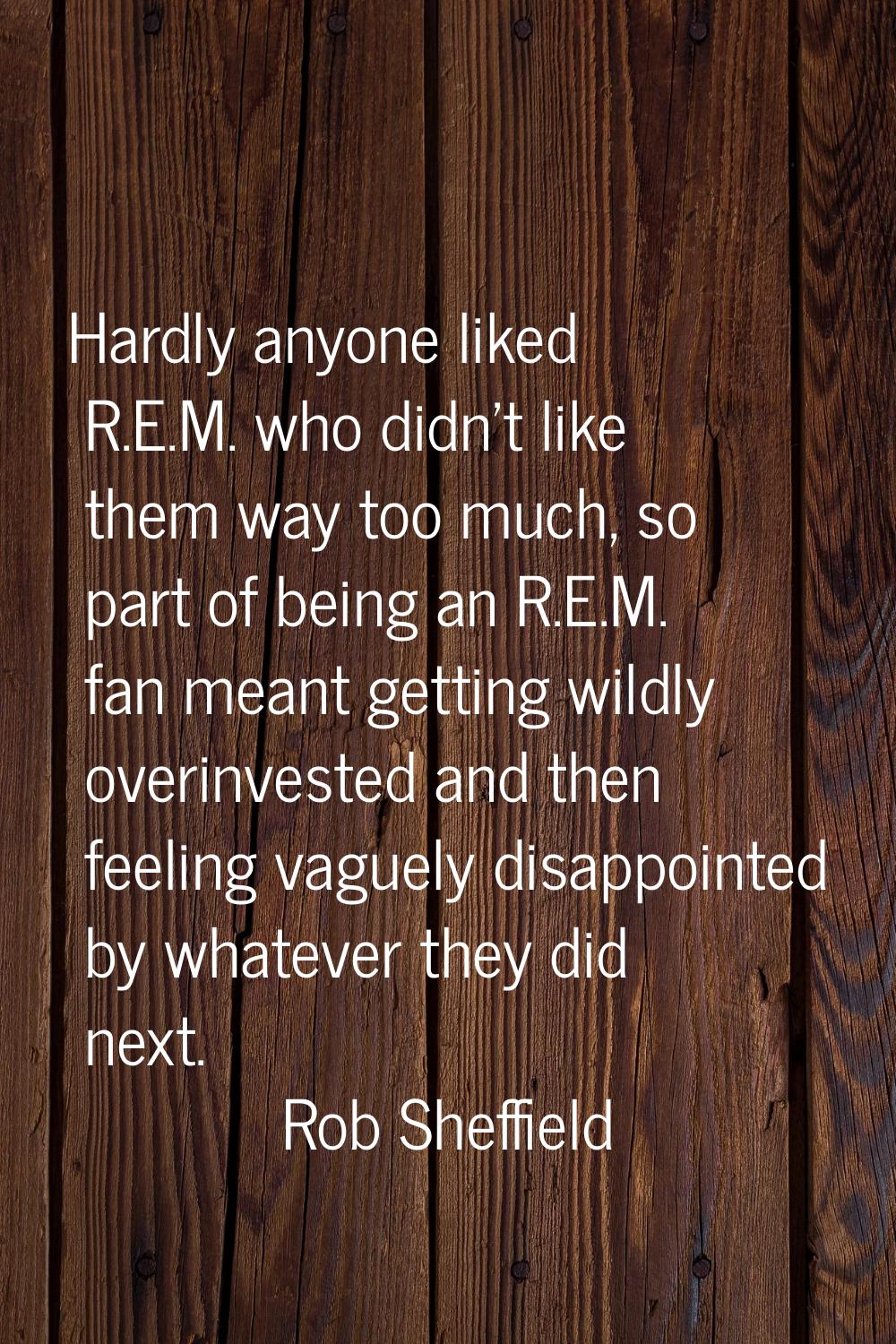 Hardly anyone liked R.E.M. who didn't like them way too much, so part of being an R.E.M. fan meant 