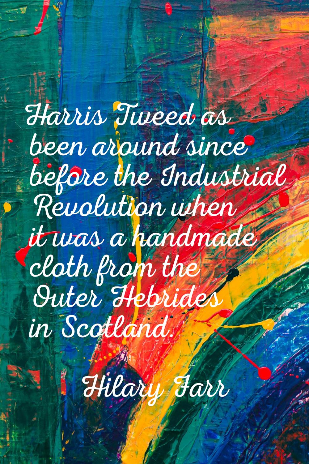 Harris Tweed as been around since before the Industrial Revolution when it was a handmade cloth fro