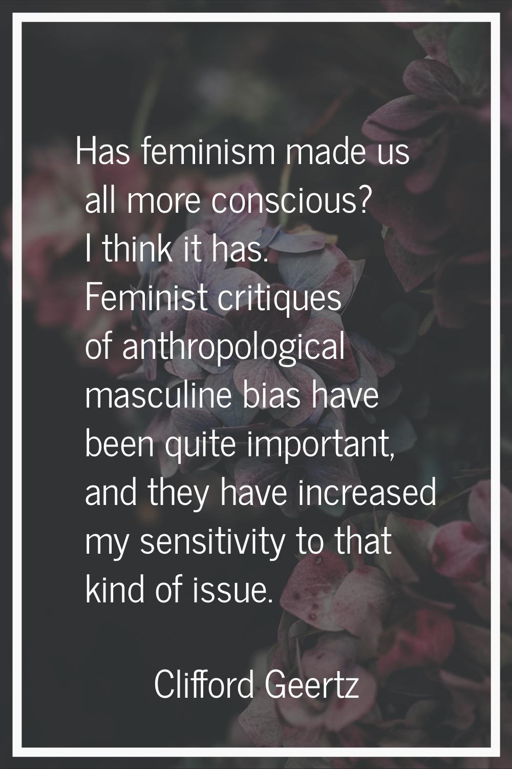 Has feminism made us all more conscious? I think it has. Feminist critiques of anthropological masc