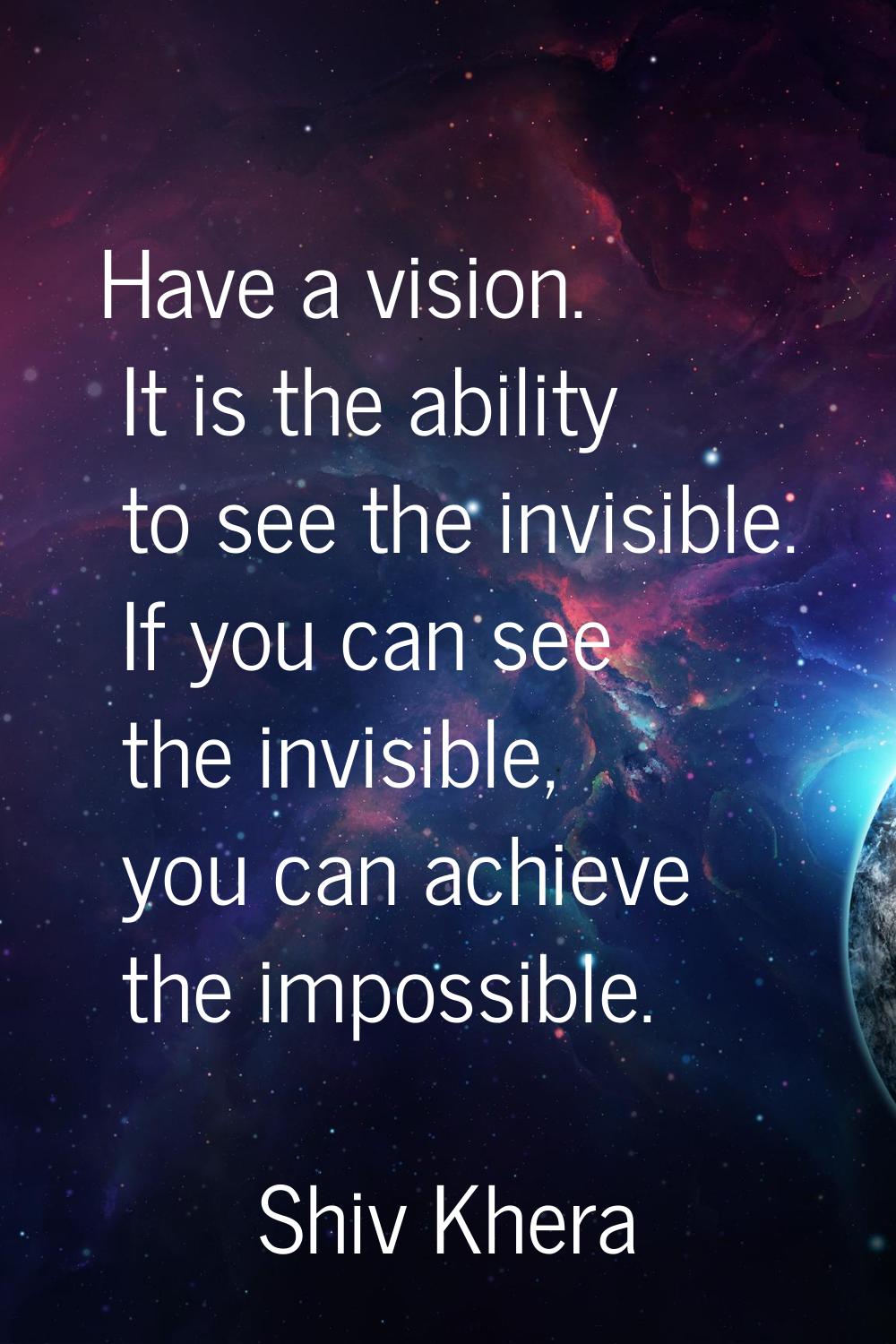 Have a vision. It is the ability to see the invisible. If you can see the invisible, you can achiev