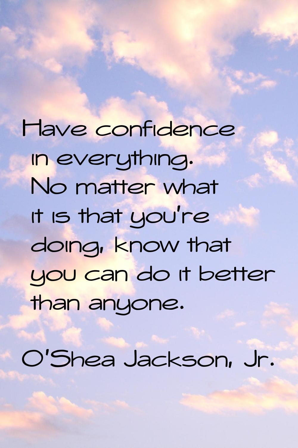 Have confidence in everything. No matter what it is that you're doing, know that you can do it bett