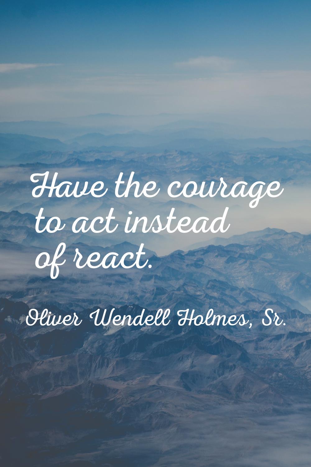 Have the courage to act instead of react.
