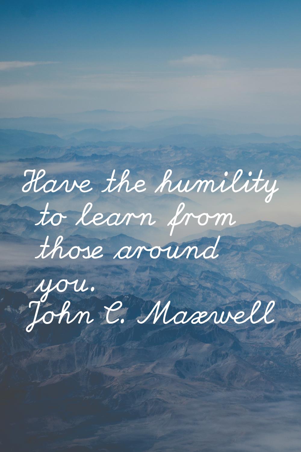 Have the humility to learn from those around you.