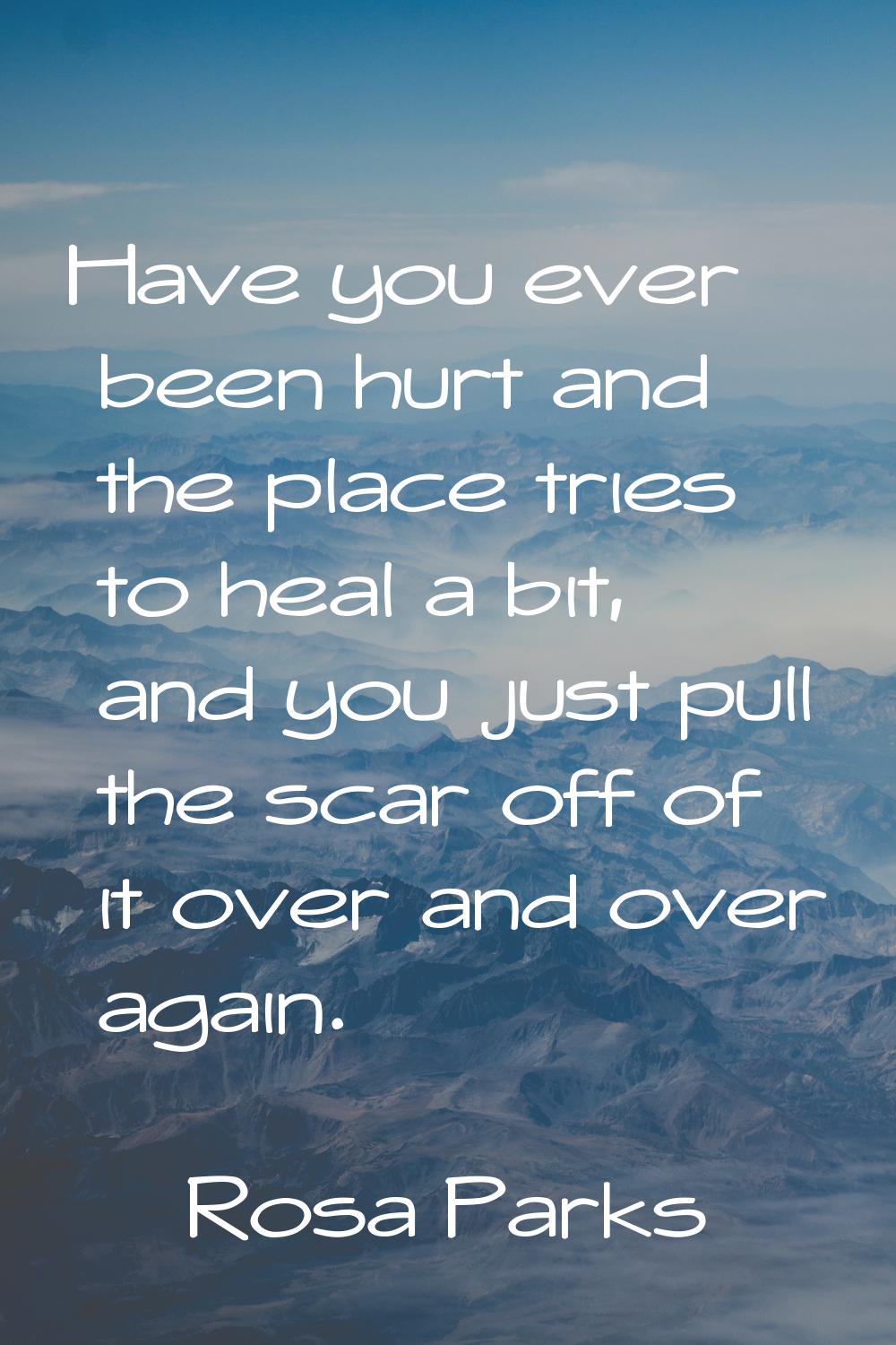 Have you ever been hurt and the place tries to heal a bit, and you just pull the scar off of it ove