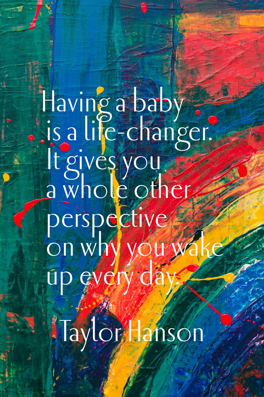 Having a baby is a life-changer. It gives you a whole other perspective on why you wake up every da