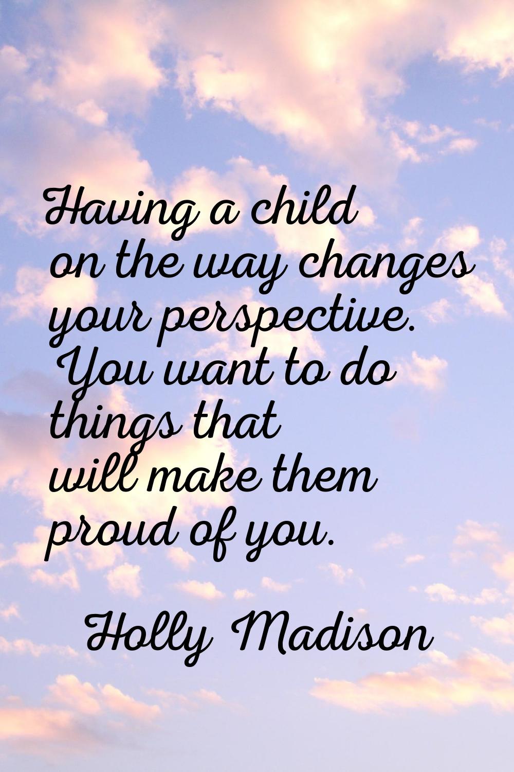 Having a child on the way changes your perspective. You want to do things that will make them proud