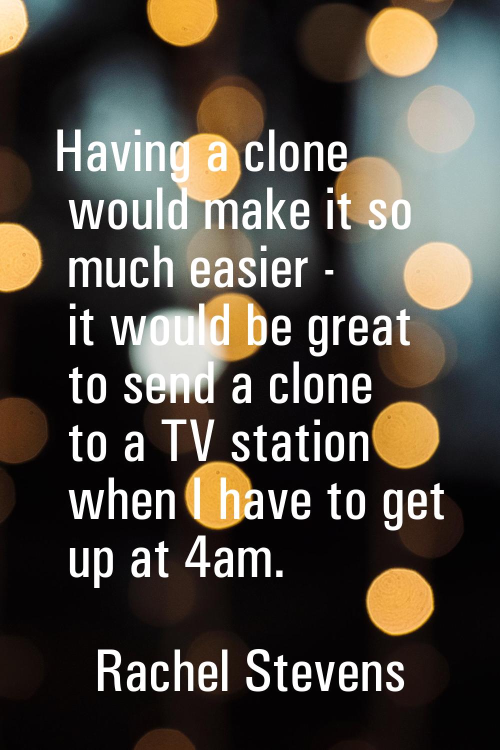 Having a clone would make it so much easier - it would be great to send a clone to a TV station whe