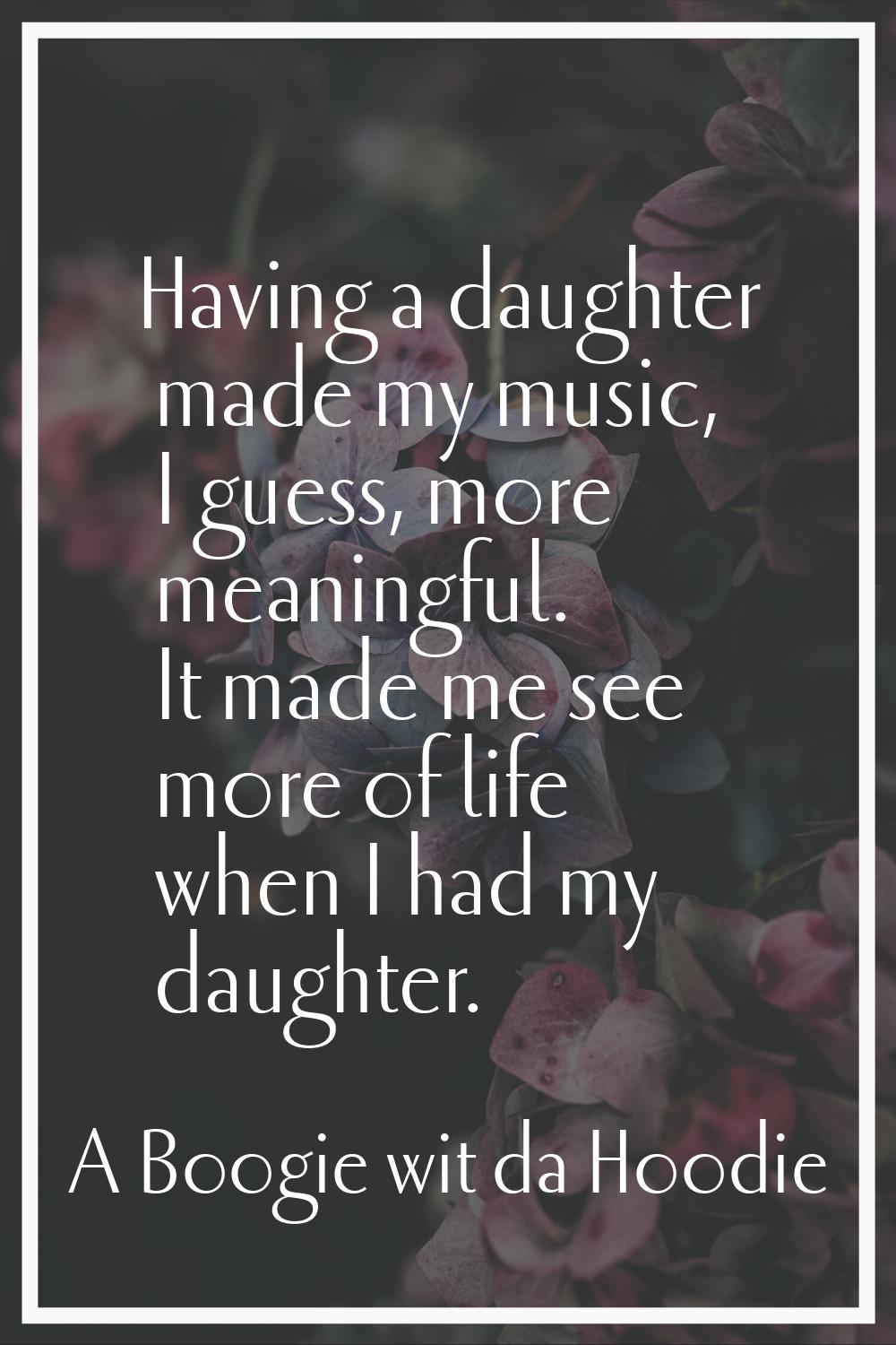 Having a daughter made my music, I guess, more meaningful. It made me see more of life when I had m