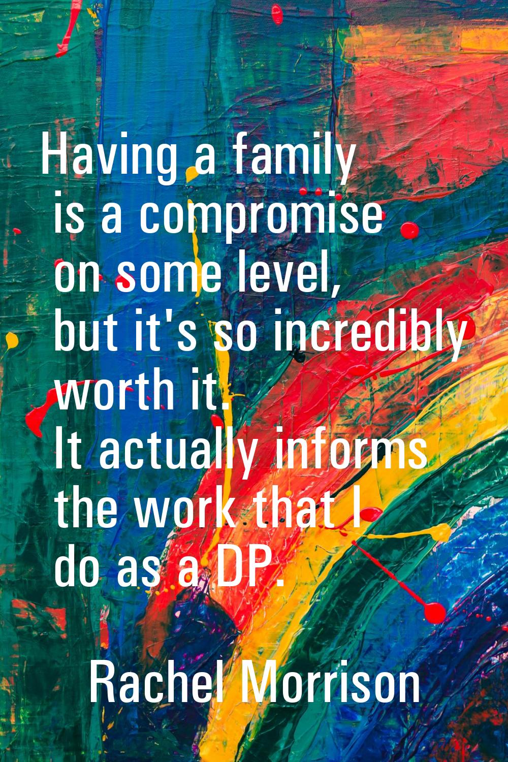 Having a family is a compromise on some level, but it's so incredibly worth it. It actually informs