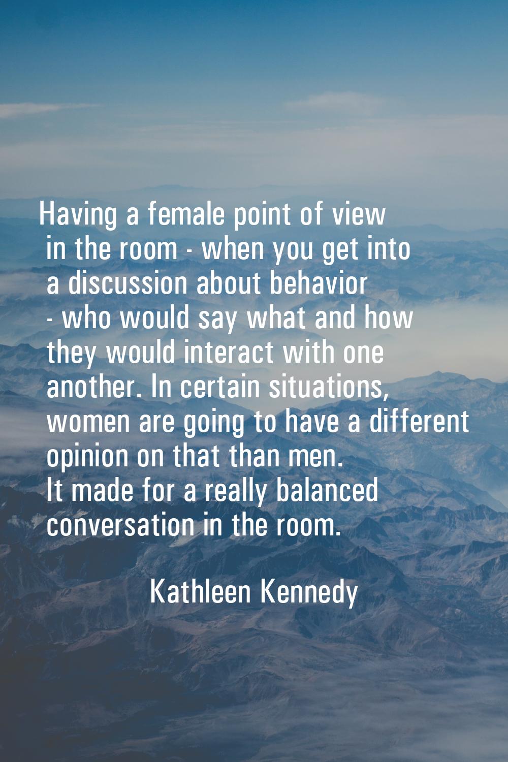 Having a female point of view in the room - when you get into a discussion about behavior - who wou