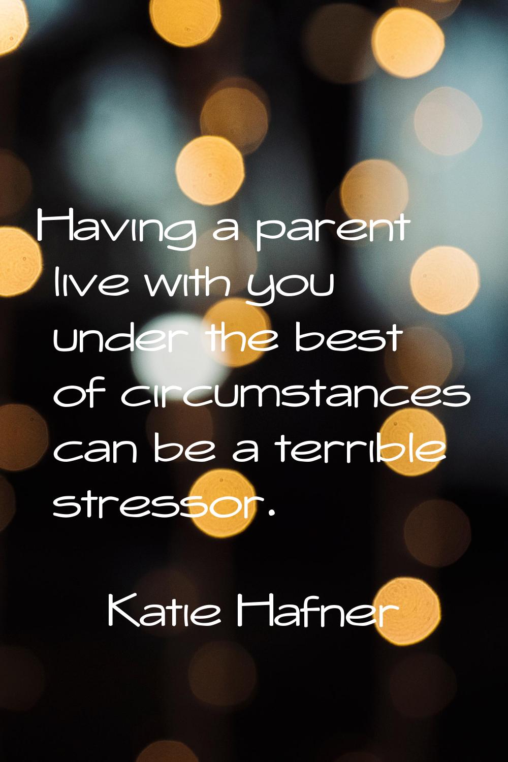 Having a parent live with you under the best of circumstances can be a terrible stressor.