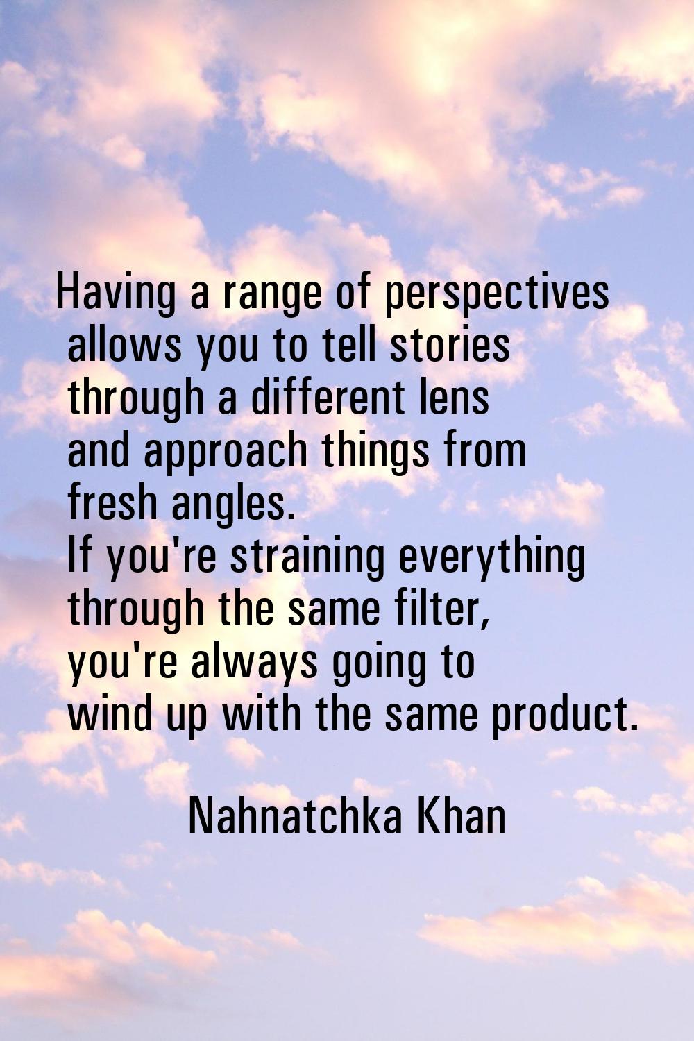 Having a range of perspectives allows you to tell stories through a different lens and approach thi