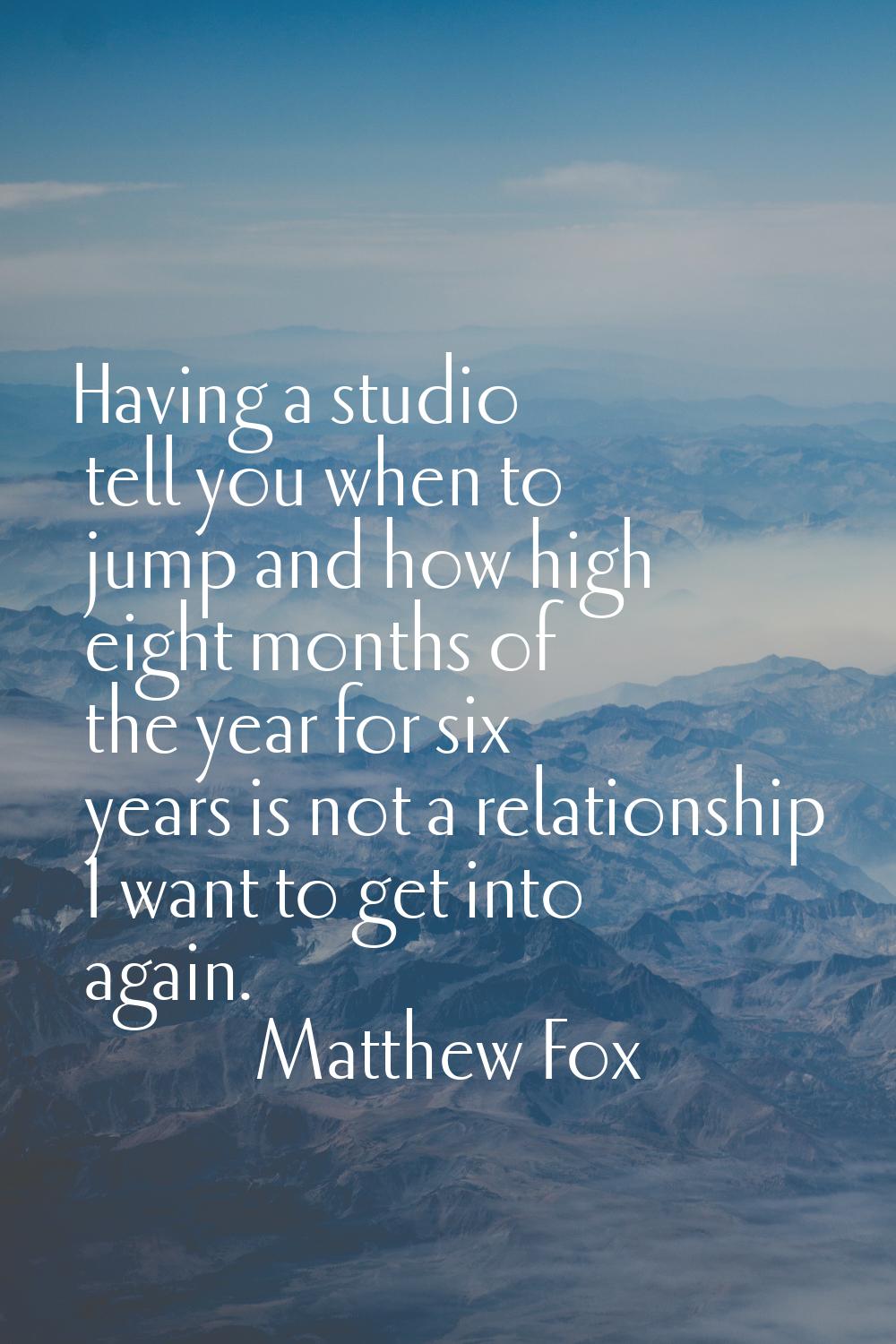 Having a studio tell you when to jump and how high eight months of the year for six years is not a 