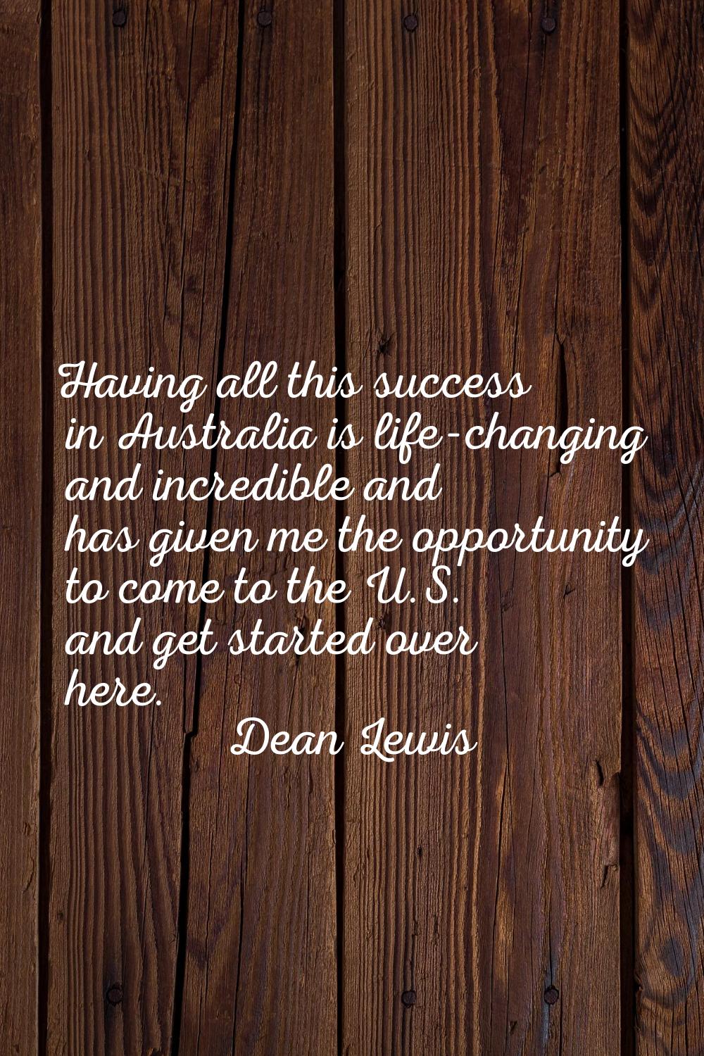 Having all this success in Australia is life-changing and incredible and has given me the opportuni