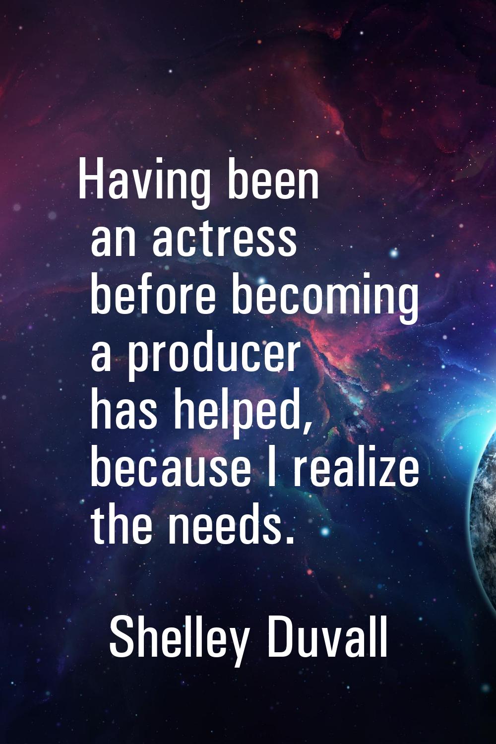 Having been an actress before becoming a producer has helped, because I realize the needs.