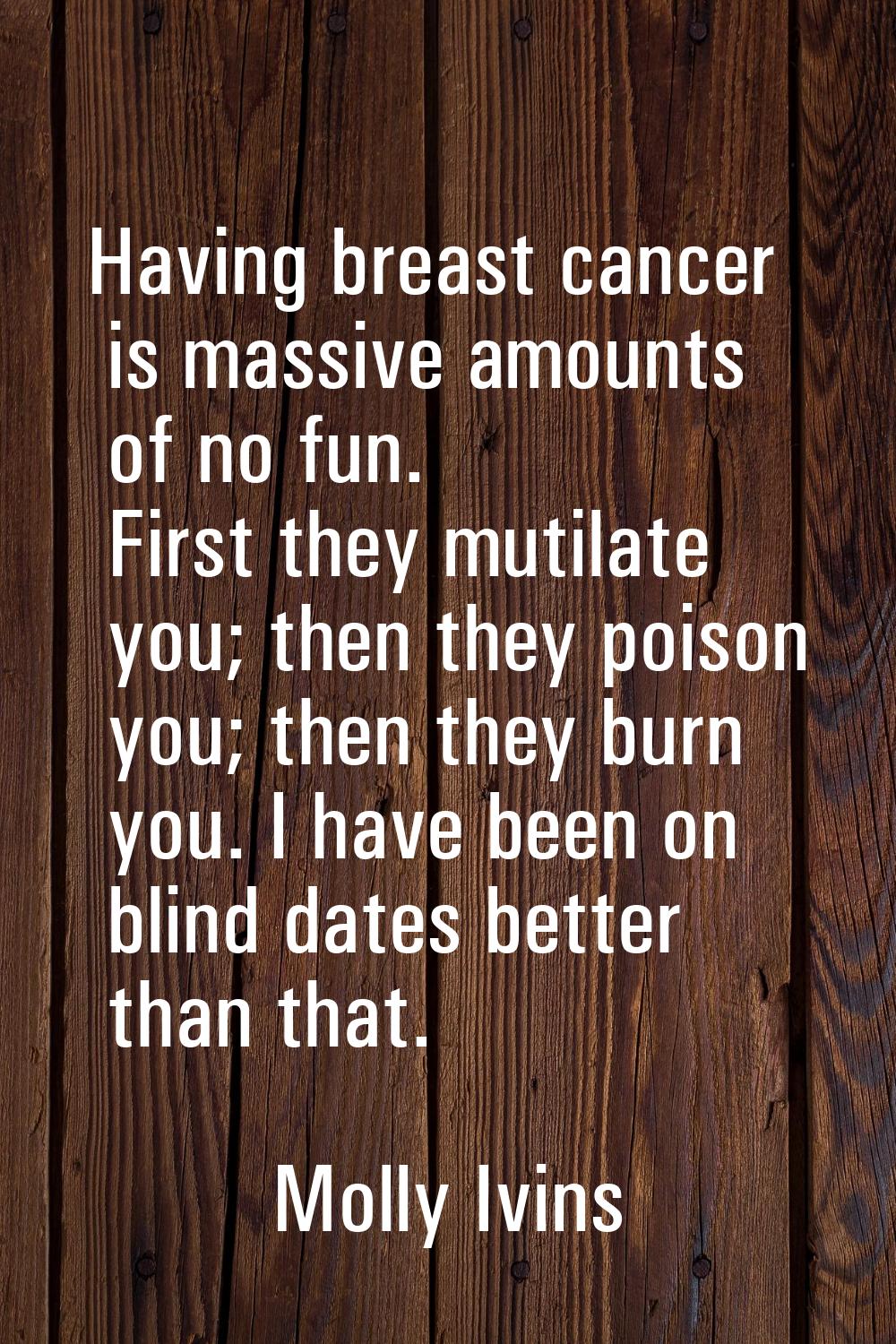 Having breast cancer is massive amounts of no fun. First they mutilate you; then they poison you; t
