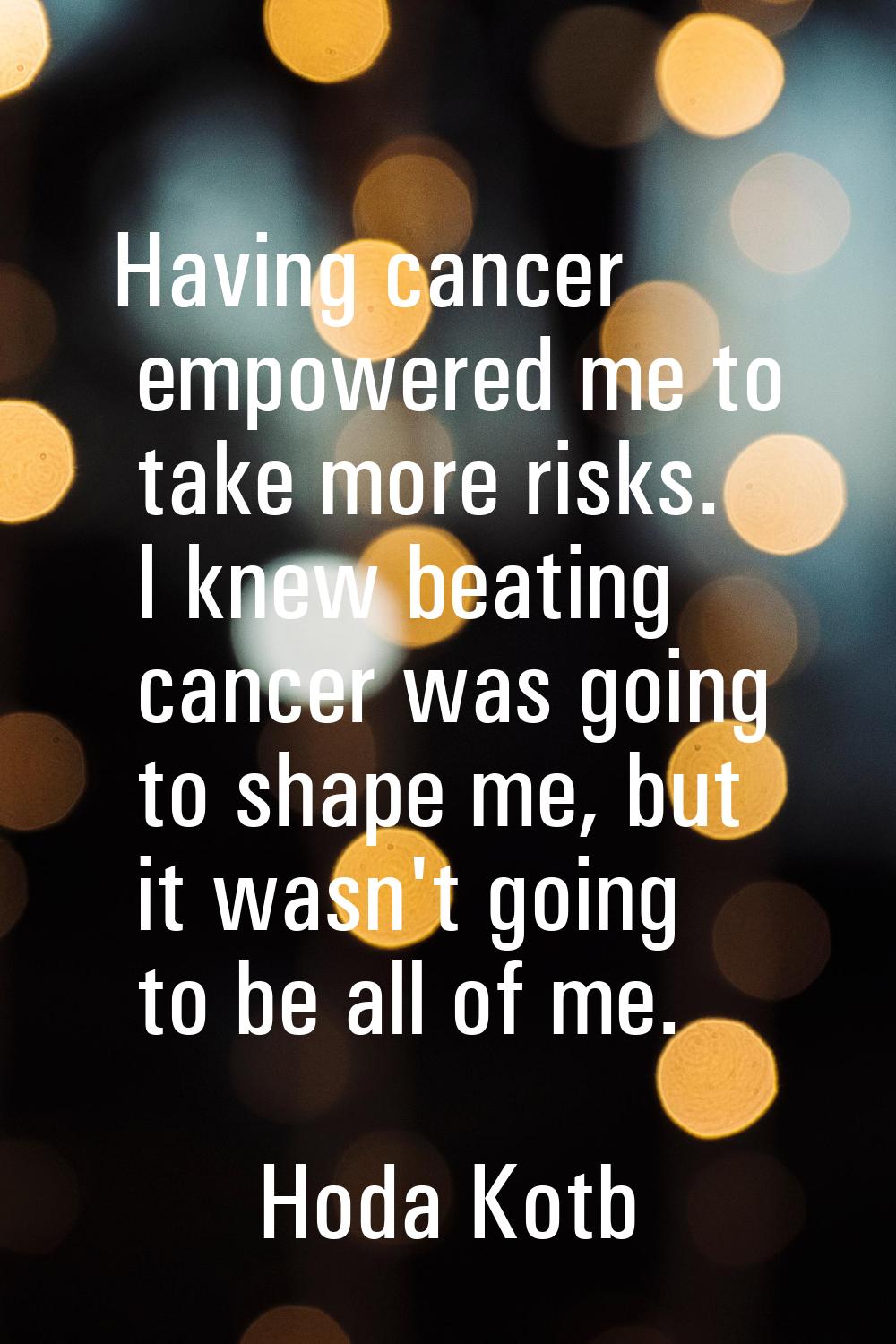 Having cancer empowered me to take more risks. I knew beating cancer was going to shape me, but it 