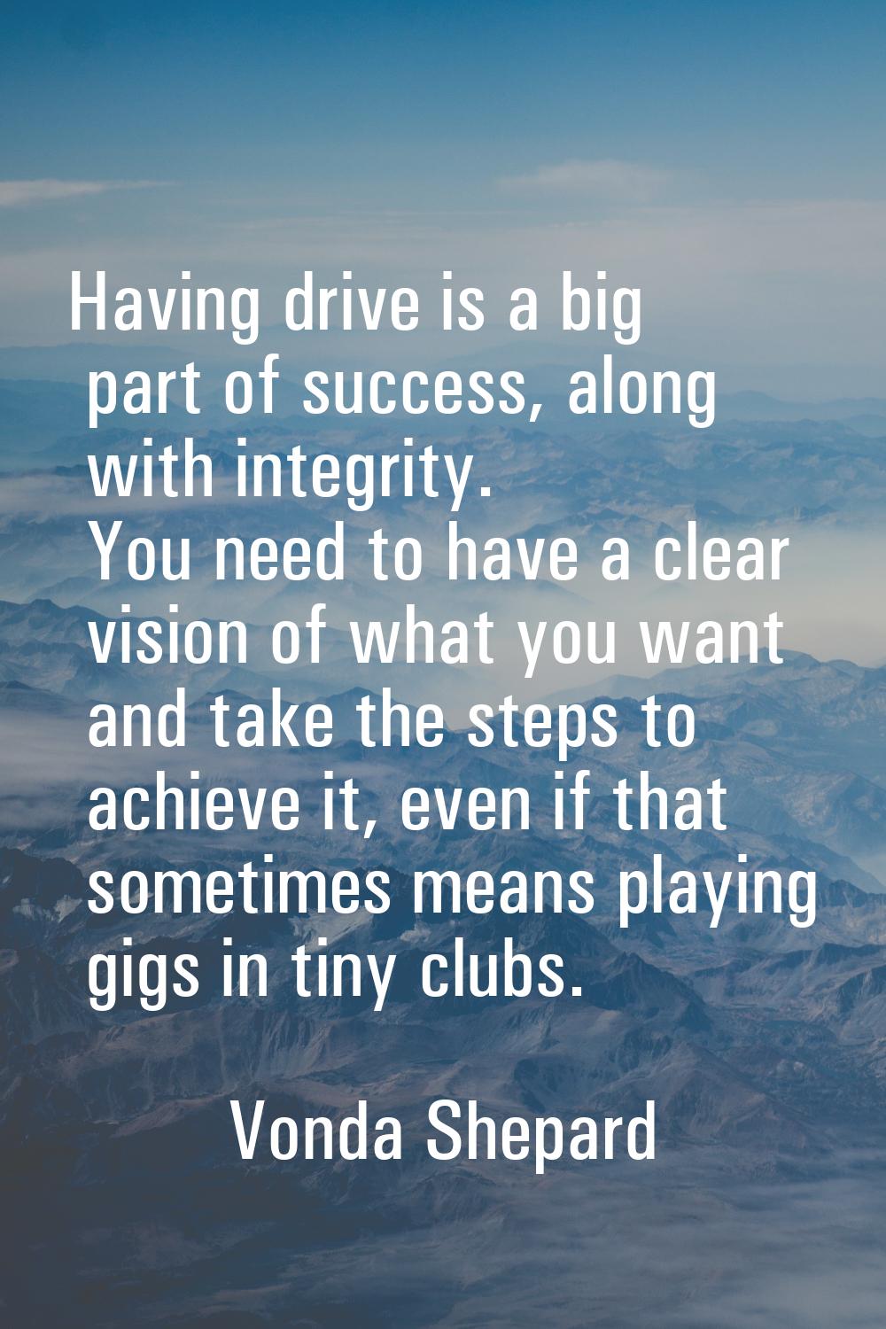 Having drive is a big part of success, along with integrity. You need to have a clear vision of wha