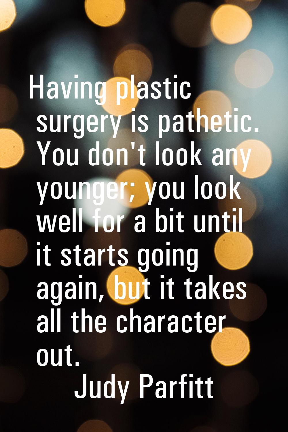Having plastic surgery is pathetic. You don't look any younger; you look well for a bit until it st