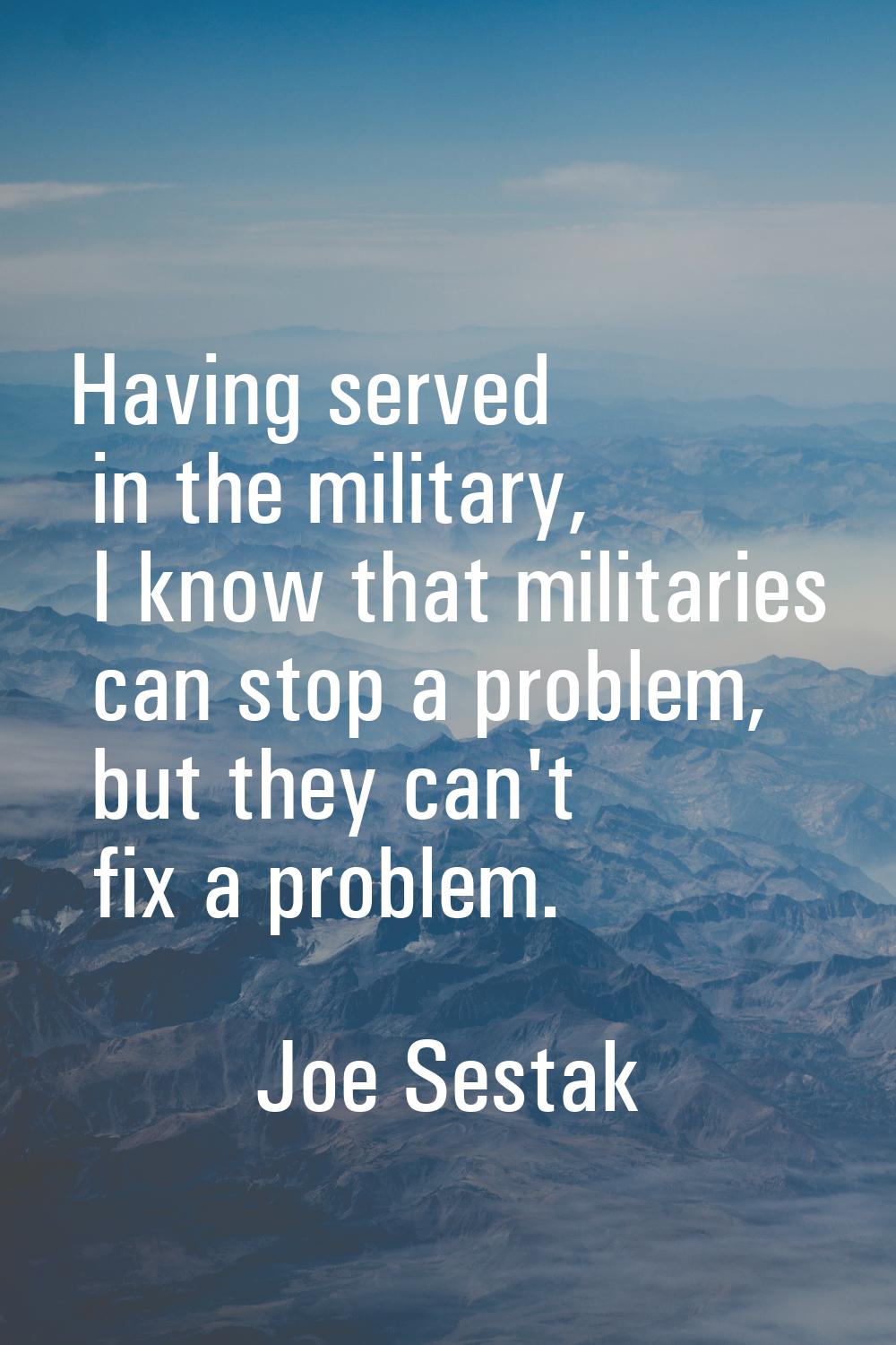 Having served in the military, I know that militaries can stop a problem, but they can't fix a prob