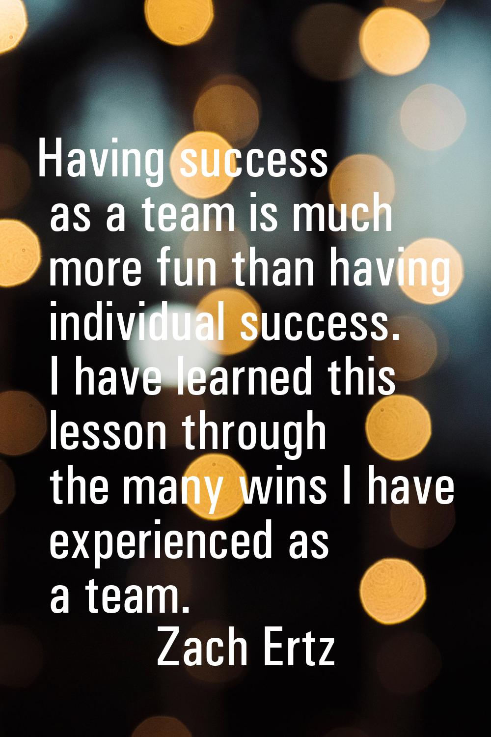Having success as a team is much more fun than having individual success. I have learned this lesso
