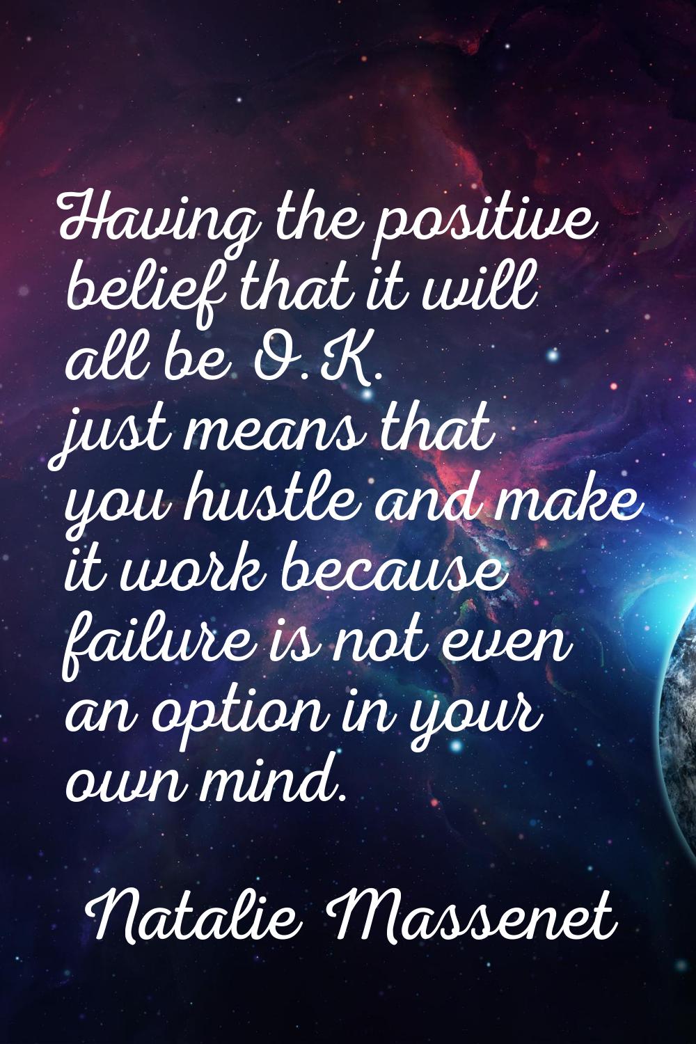Having the positive belief that it will all be O.K. just means that you hustle and make it work bec